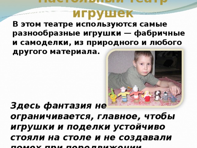 Настольный театр игрушек В этом театре используются самые разнообразные игрушки — фабричные и самоделки, из природного и любого другого материала.  Здесь фантазия не ограничивается, главное, чтобы игрушки и поделки устойчиво стояли на столе и не создавали помех при передвижении.