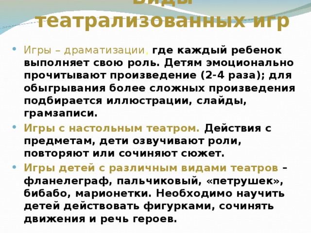 Виды театрализованных игр Игры – драматизации , где каждый ребенок выполняет свою роль. Детям эмоционально прочитывают произведение (2-4 раза); для обыгрывания более сложных произведения подбирается иллюстрации, слайды, грамзаписи. Игры с настольным театром. Действия с предметам, дети озвучивают роли, повторяют или сочиняют сюжет. Игры детей с различным видами театров – фланелеграф, пальчиковый, «петрушек», бибабо, марионетки. Необходимо научить детей действовать фигурками, сочинять движения и речь героев.