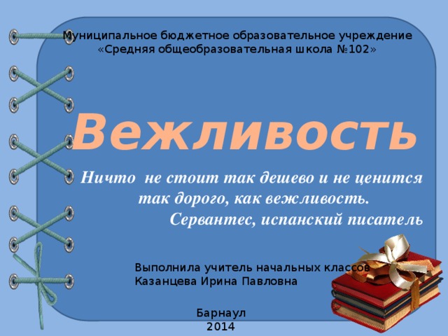 Муниципальное бюджетное образовательное учреждение «Средняя общеобразовательная школа №102» Вежливость Ничто не стоит так дешево и не ценится  так дорого, как вежливость. Сервантес, испанский писатель Выполнила учитель начальных классов Казанцева Ирина Павловна Барнаул 2014