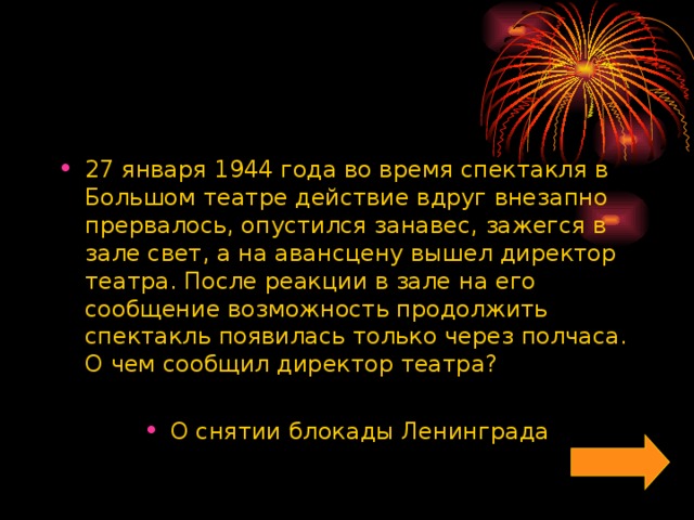 27 января 1944 года во время спектакля в Большом театре действие вдруг внезапно прервалось, опустился занавес, зажегся в зале свет, а на авансцену вышел директор театра. После реакции в зале на его сообщение возможность продолжить спектакль появилась только через полчаса. О чем сообщил директор театра?  О снятии блокады Ленинграда