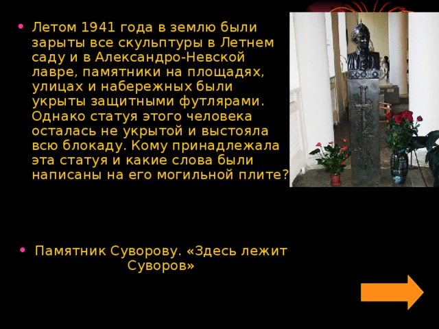 Летом 1941 года в землю были зарыты все скульптуры в Летнем саду и в Александро-Невской лавре, памятники на площадях, улицах и набережных были укрыты защитными футлярами. Однако статуя этого человека осталась не укрытой и выстояла всю блокаду. Кому принадлежала эта статуя и какие слова были написаны на его могильной плите?    Памятник Суворову. «Здесь лежит Суворов»