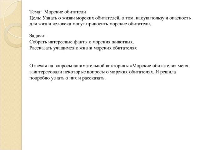 Тема: Морские обитатели Цель: Узнать о жизни морских обитателей, о том, какую пользу и опасность для жизни человека могут приносить морские обитатели.   Задачи: Собрать интересные факты о морских животных. Рассказать учащимся о жизни морских обитателях   Отвечая на вопросы занимательной викторины «Морские обитатели» меня, заинтересовали некоторые вопросы о морских обитателях. Я решила подробно узнать о них и рассказать.  