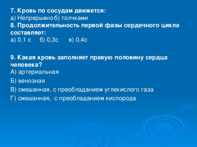 7. Кровь по сосудам движется:  а) Непрерывно  б) толчками  8. Продолжительность первой фазы сердечного цикла составляет:  а) 0,1 с   б) 0,3с   в) 0,4с 9. Какая кровь заполняет правую половину сердца человека?  А) артериальная Б) венозная В) смешанная, с преобладанием углекислого газа Г) смешанная, с преобладанием кислорода