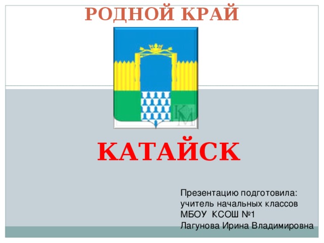 РОДНОЙ КРАЙ КАТАЙСК Презентацию подготовила: учитель начальных классов МБОУ КСОШ №1 Лагунова Ирина Владимировна