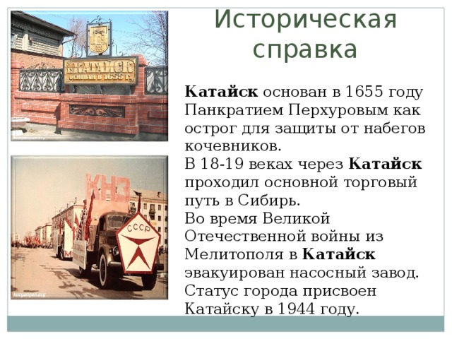 Историческая справка Катайск  основан в 1655 году Панкратием Перхуровым как острог для защиты от набегов кочевников. В 18-19 веках через  Катайск   проходил основной торговый путь в Сибирь. Во время Великой Отечественной войны из Мелитополя в  Катайск   эвакуирован насосный завод. Статус города присвоен Катайску в 1944 году.