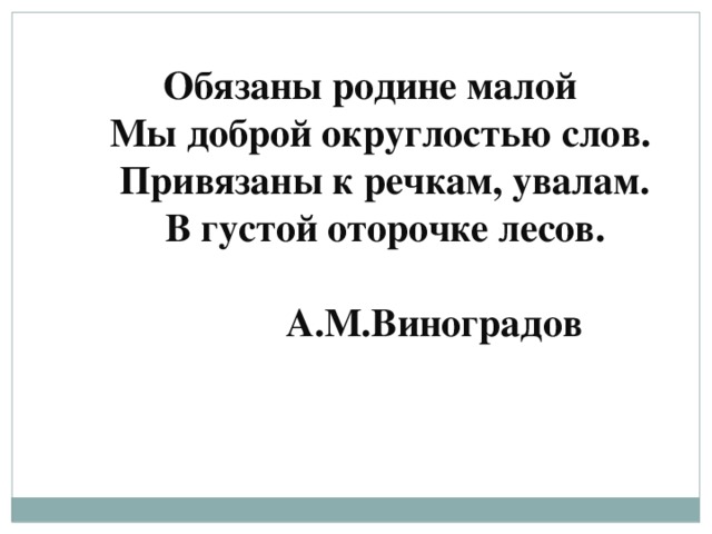 Обязаны родине малой    Мы доброй округлостью слов.     Привязаны к речкам, увалам.     В густой оторочке лесов.                                                                              А.М.Виноградов