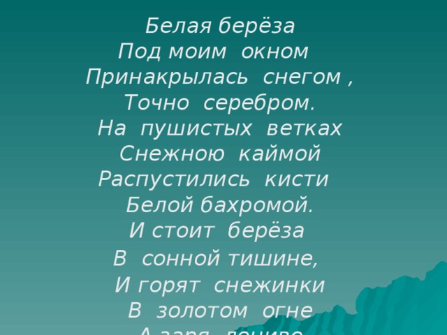 Белая берёза Под моим окном Принакрылась снегом , Точно серебром. На пушистых ветках Снежною каймой Распустились кисти Белой бахромой. И стоит берёза  В сонной тишине,  И горят снежинки В золотом огне А заря, лениво Обходя кругом, Обсыпает ветки Новым серебром