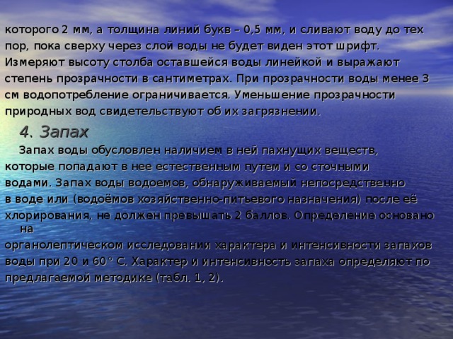 которого 2 мм, а толщина линий букв – 0,5 мм, и сливают воду до тех пор, пока сверху через слой воды не будет виден этот шрифт. Измеряют высоту столба оставшейся воды линейкой и выражают степень прозрачности в сантиметрах. При прозрачности воды менее 3 см водопотребление ограничивается. Уменьшение прозрачности природных вод свидетельствуют об их загрязнении.  4. Запах  Запах воды обусловлен  наличием в ней пахнущих веществ, которые попадают в нее естественным путем и со сточными водами. Запах воды водоемов, обнаруживаемый непосредственно в воде или (водоёмов хозяйственно-питьевого назначения) после её хлорирования, не должен превышать 2 баллов. Определение основано на органолептическом исследовании характера и интенсивности запахов воды при 20 и 60 ° С. Характер и интенсивность запаха определяют по предлагаемой методике (табл. 1, 2).