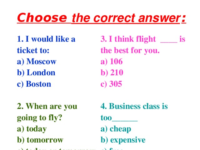 Choose the correct answer  : 1. I would like a ticket to: a) Moscow b) London c) Boston  3. I think flight ____ is the best for you. a) 106 b) 210 c) 305  2. When are you going to fly? a) today b) tomorrow c) today or tomorrow 4. Business class is too______ a) cheap b) expensive c) free