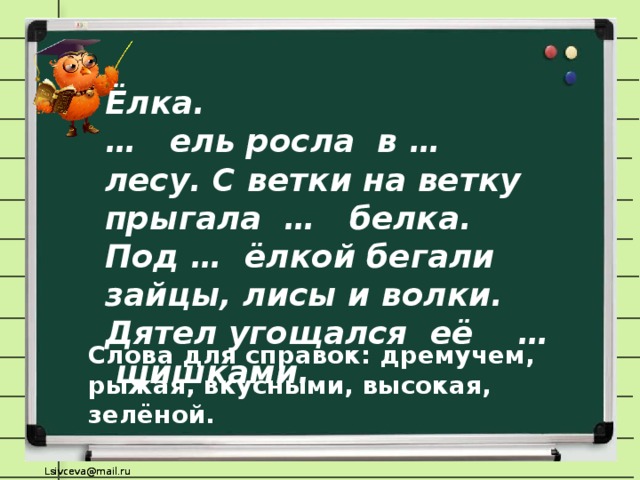 Ёлка. … ель росла в … лесу. С ветки на ветку прыгала … белка. Под … ёлкой бегали зайцы, лисы и волки. Дятел угощался её … шишками. Слова для справок: дремучем, рыжая, вкусными, высокая, зелёной.