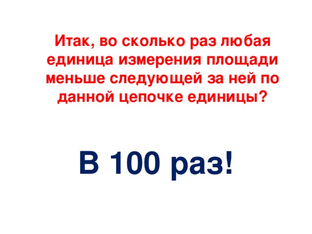 Итак, во сколько раз любая единица измерения площади меньше следующей за ней по данной цепочке единицы?      В 100 раз!