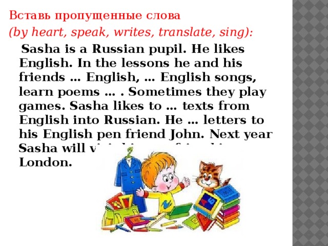 Вставь пропущенные слова (by heart, speak, writes, translate, sing):  Sasha is a Russian pupil. He likes English. In the lessons he and his friends … English, … English songs, learn poems … . Sometimes they play games. Sasha likes to … texts from English into Russian. He … letters to his English pen friend John. Next year Sasha will visit his pen friend in London.