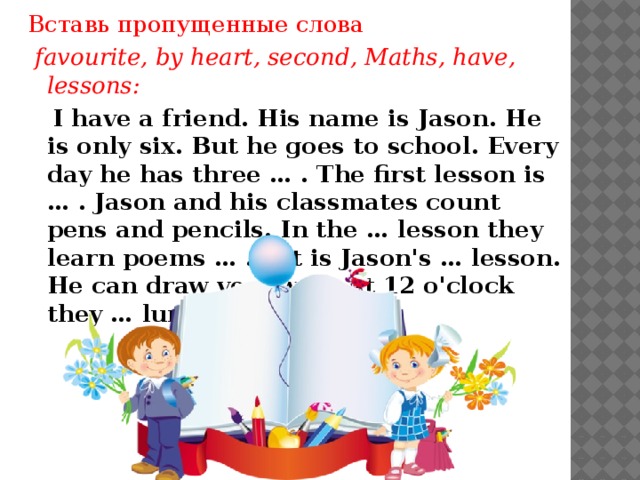 Вставь пропущенные слова  favourite, by heart, second, Maths, have, lessons:  I have a friend. His name is Jason. He is only six. But he goes to school. Every day he has three … . The first lesson is … . Jason and his classmates count pens and pencils. In the … lesson they learn poems … . Art is Jason's … lesson. He can draw very well. At 12 o'clock they … lunch.