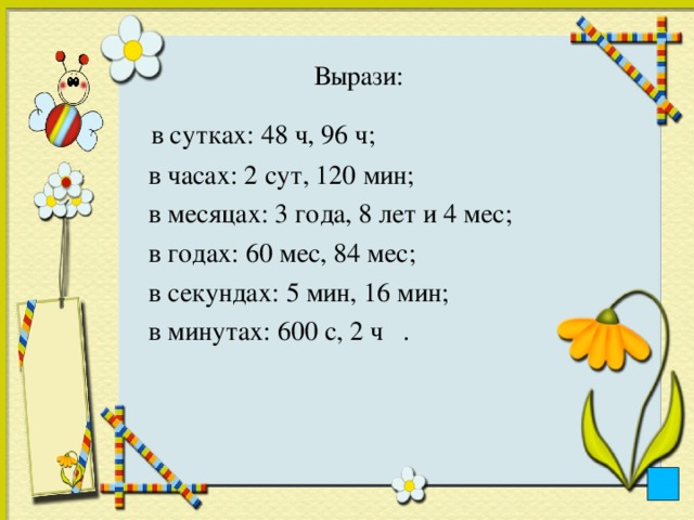 Вырази:    в сутках: 48 ч, 96 ч;  в часах: 2 сут, 120 мин;  в месяцах: 3 года, 8 лет и 4 мес;  в годах: 60 мес, 84 мес;  в секундах: 5 мин, 16 мин;  в минутах: 600 с, 2 ч .