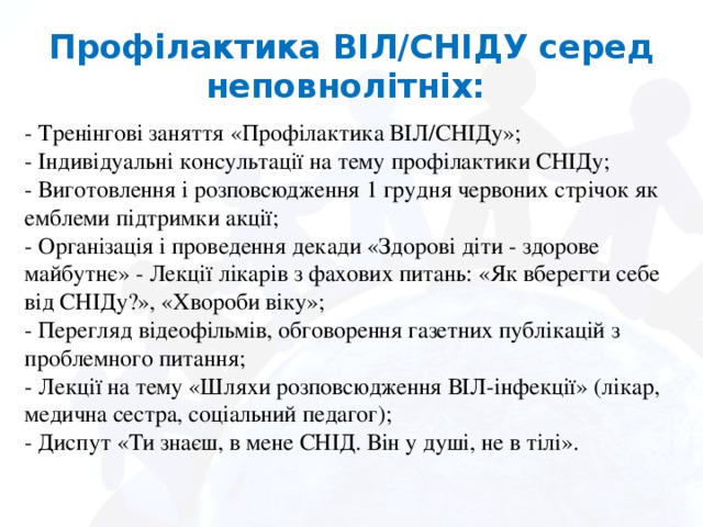 Профілактика ВІЛ/СНІДУ серед неповнолітніх: - Тренінгові заняття «Профілактика ВІЛ/СНІДу»; - Індивідуальні консультації на тему профілактики СНІДу; - Виготовлення і розповсюдження 1 грудня червоних стрічок як емблеми підтримки акції; - Організація і проведення декади «Здорові діти - здорове майбутнє» - Лекції лікарів з фахових питань: «Як вберегти себе від СНІДу?», «Хвороби віку»; - Перегляд відеофільмів, обговорення газетних публікацій з проблемного питання; - Лекції на тему «Шляхи розповсюдження ВІЛ-інфекції» (лікар, медична сестра, соціальний педагог); - Диспут «Ти знаєш, в мене СНІД. Він у душі, не в тілі».