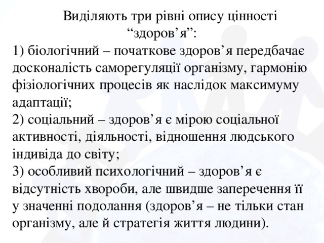 Виділяють три рівні опису цінності “здоров’я”: 1) біологічний – початкове здоров’я передбачає досконалість саморегуляції організму, гармонію фізіологічних процесів як наслідок максимуму адаптації; 2) соціальний – здоров’я є мірою соціальної активності, діяльності, відношення людського індивіда до світу; 3) особливий психологічний – здоров’я є відсутність хвороби, але швидше заперечення її у значенні подолання (здоров’я – не тільки стан організму, але й стратегія життя людини).