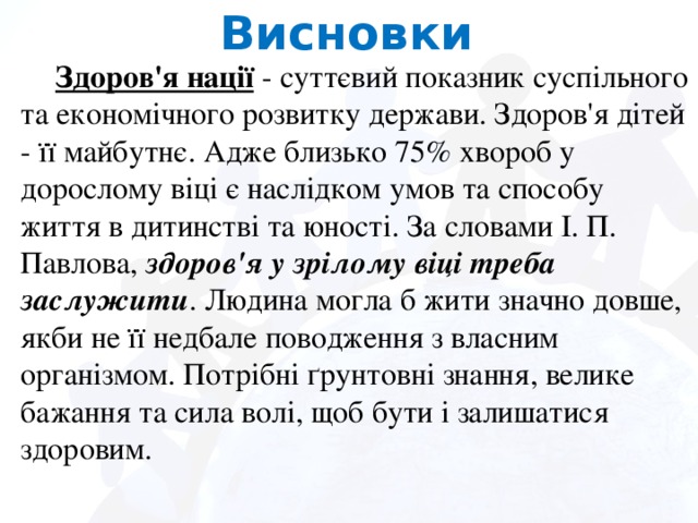 Висновки  Здоров'я нації - суттєвий показник суспільного та економічного розвитку держави. Здоров'я дітей - її майбутнє. Адже близько 75% хвороб у дорослому віці є наслідком умов та способу життя в дитинстві та юності. За словами І. П. Павлова, здоров'я у зрілому віці треба заслужити . Людина могла б жити значно довше, якби не її недбале поводження з власним організмом. Потрібні ґрунтовні знання, велике бажання та сила волі, щоб бути і залишатися здоровим.