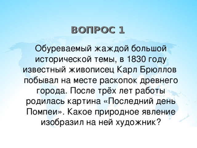 ВОПРОС 1 Обуреваемый жаждой большой исторической темы, в 1830 году известный живописец Карл Брюллов побывал на месте раскопок древнего города. После трёх лет работы родилась картина «Последний день Помпеи». Какое природное явление изобразил на ней художник?