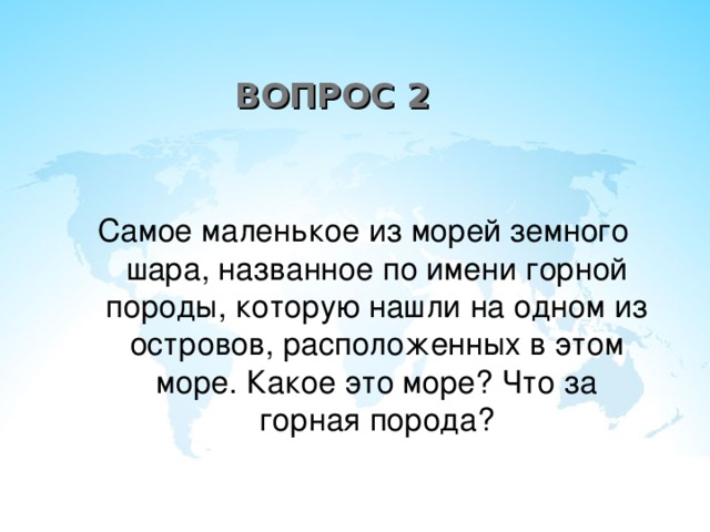 ВОПРОС 2 Самое маленькое из морей земного шара, названное по имени горной породы, которую нашли на одном из островов, расположенных в этом море. Какое это море? Что за горная порода?