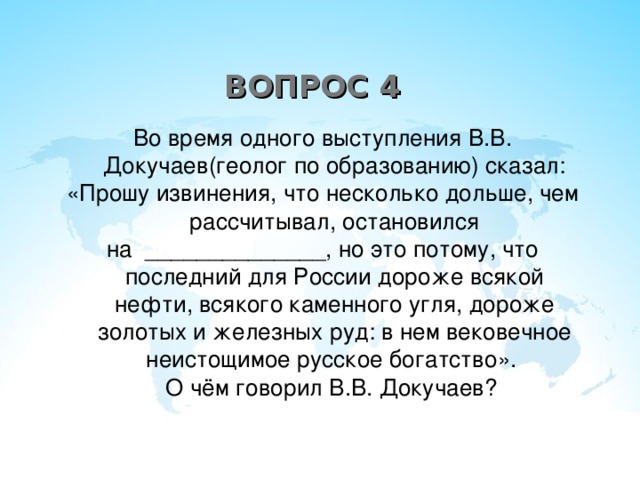 ВОПРОС 4 Во время одного выступления В.В. Докучаев(геолог по образованию) сказал: «Прошу извинения, что несколько дольше, чем рассчитывал, остановился на ______________, но это потому, что последний для России дороже всякой нефти, всякого каменного угля, дороже золотых и железных руд: в нем вековечное неистощимое русское богатство».  О чём говорил В.В. Докучаев?