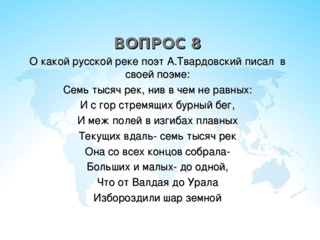 ВОПРОС 8 О какой русской реке поэт А.Твардовский писал в своей поэме: Семь тысяч рек, нив в чем не равных: И с гор стремящих бурный бег, И меж полей в изгибах плавных Текущих вдаль- семь тысяч рек Она со всех концов собрала- Больших и малых- до одной, Что от Валдая до Урала Избороздили шар земной