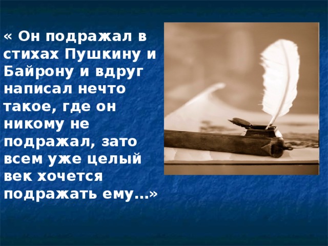 « Он подражал в стихах Пушкину и Байрону и вдруг написал нечто такое, где он никому не подражал, зато всем уже целый век хочется подражать ему…»