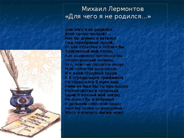 Михаил Лермонтов «Для чего я не родился...» Для чего я не родился Этой синею волной? - Как бы шумно я катился Под серебряной луной, О! как страстно я лобзал бы Золотистый мой песок, Как надменно презирал бы Недоверчивый челнок; Все, чем так гордятся люди, Мой набег бы разрушал; И к моей студёной груди Я б страдальцев прижимал; Не страшился б муки ада, Раем не был бы ты прельщен; Беспокойство и прохлада Были б вечный мой закон; Не искал бы я забвенья В дальнем северном краю; Был бы волен от рожденья Жить и кончить жизнь мою!