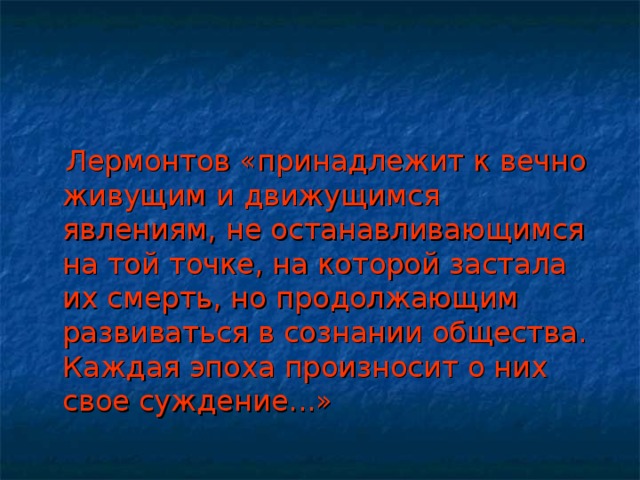 Лермонтов «принадлежит к вечно живущим и движущимся явлениям, не останавливающимся на той точке, на которой застала их смерть, но продолжающим развиваться в сознании общества. Каждая эпоха произносит о них свое суждение...»