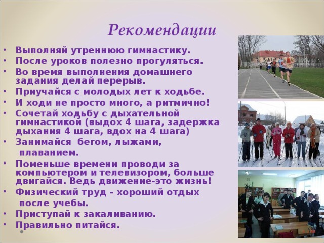 Рекомендации Выполняй утреннюю гимнастику. После уроков полезно прогуляться. Во время выполнения домашнего  задания делай перерыв. Приучайся с молодых лет к ходьбе. И ходи не просто много, а ритмично! Сочетай ходьбу с дыхательной гимнастикой (выдох 4 шага, задержка дыхания 4 шага, вдох на 4 шага) Занимайся бегом, лыжами,  плаванием. Поменьше времени проводи за компьютером и телевизором, больше двигайся. Ведь движение-это жизнь! Физический труд - хороший отдых  после учебы.