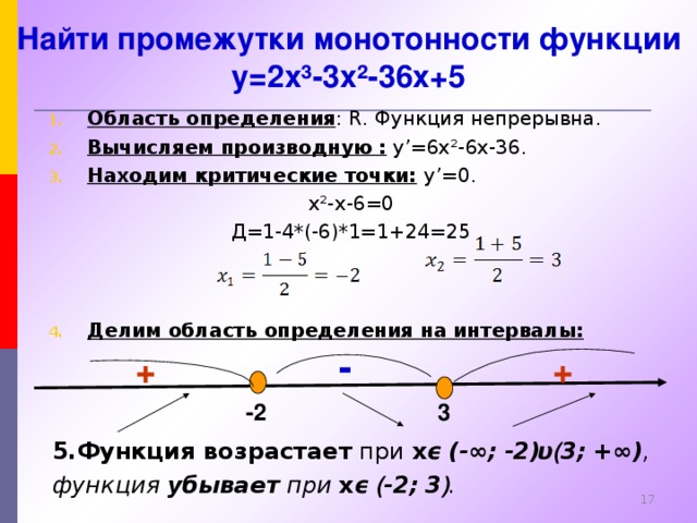 Найти промежутки монотонности функции y=2x³-3x²-36x+5 Область определения : R . Функция непрерывна. Вычисляем производную :  y’=6x²-6x-36. Находим критические точки:  y’= 0. x²-x-6 =0 Д=1-4*(-6)*1=1+24=25   Делим область определения  на интервалы:   - + + -2 3 5.Функция возрастает при x ϵ  (-∞;  -2 ) υ ( 3;  +∞) ,  функция убывает при x ϵ ( -2;  3 ) .   14