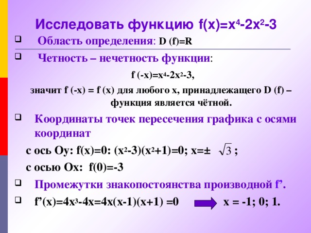 Исследовать функцию f(x)=x 4 -2x 2 -3  Область определения :  D  (f)=R  Четность – нечетность функции :   f  (-x)=x 4 -2x 2 -3 , значит f  (-x)  =  f  (x) для любого х , принадлежащего D  (f) – функция является чётной. Координаты точек пересечения графика с осями координат   с ось Оу: f(x)=0: (x 2 - 3 )(x 2 + 1) =0; x=±  ;   с осью Ох: f(0)=- 3 Промежутки знакопостоянства производной f’ .  f’(x)= 4х 3 - 4 x= 4х (x-1)(x+1) =0 х = -1; 0; 1.   3), 4) Другие корни (если они есть) могут быть найдены только приближенно. Поэтому для данной функции остальные точки пересечения графика с осью абсцисс и промежутки знакопостоянства мы находить не будем. 5), 6) Рассматриваемая функция имеет три критические точки.