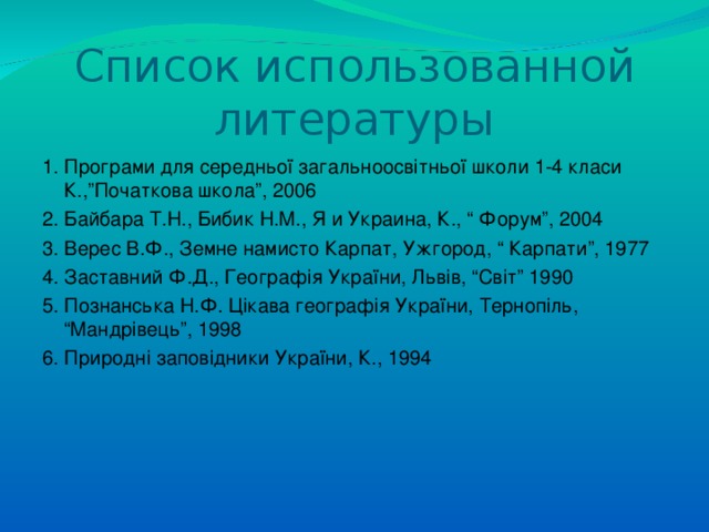 Список использованной литературы 1. Програми для середньо ї загальноосвітньої школи 1-4 класи К.,”Початкова школа”, 2006 2. Байбара Т.Н., Бибик Н.М., Я  и Украина, К., “ Форум ” , 2004 3. Верес В.Ф., Земне намисто Карпат, Ужгород, “ Карпати ” , 1977 4. Заставний Ф.Д., Географія України, Львів, “Світ” 1990 5. Познанська Н.Ф. Цікава географія України, Тернопіль, “Мандрівець”, 1998 6. Природні заповідники України, К., 1994