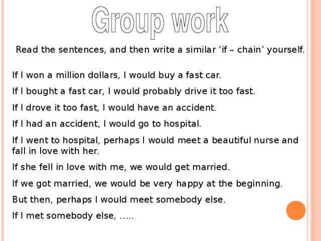 Read the sentences, and then write a similar ‘if – chain’ yourself. If I won a million dollars, I would buy a fast car. If I bought a fast car, I would probably drive it too fast. If I drove it too fast, I would have an accident. If I had an accident, I would go to hospital. If I went to hospital, perhaps I would meet a beautiful nurse and fall in love with her. If she fell in love with me, we would get married. If we got married, we would be very happy at the beginning. But then, perhaps I would meet somebody else. If I met somebody else, …..