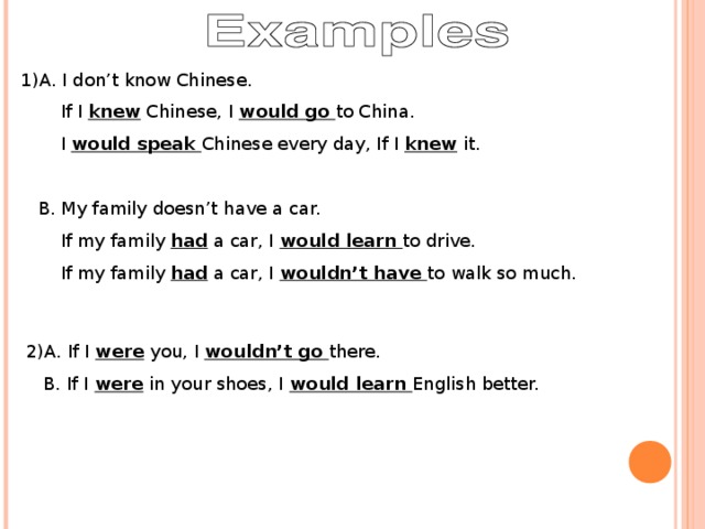 1)A. I don’t know Chinese.  If I knew Chinese, I would go to China.  I would speak Chinese every day, If I knew it.  B. My family doesn’t have a car.  If my family had a car, I would learn to drive.  If my family had a car, I wouldn’t have to walk so much. 2)A. If I were you, I wouldn’t go there.  B. If I were in your shoes, I would learn English better.
