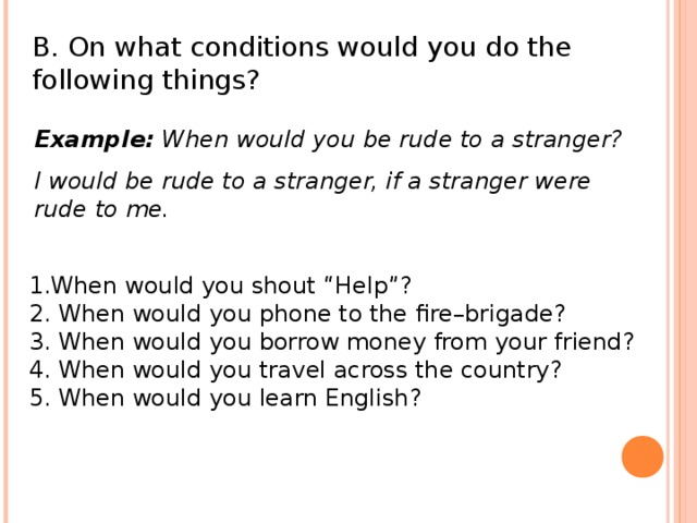 B. On what conditions would you do the following things? Example: When would you be rude to a stranger? I would be rude to a stranger, if a stranger were rude to me. 1.When would you shout “Help”? 2. When would you phone to the fire–brigade? 3. When would you borrow money from your friend? 4. When would you travel across the country? 5. When would you learn English?