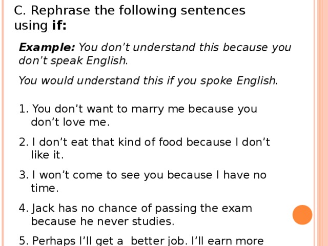 C. Rephrase the following sentences using if: Example: You don’t understand this because you don’t speak English. You would understand this if you spoke English. 1. You don’t want to marry me because you don’t love me. 2. I don’t eat that kind of food because I don’t like it. 3. I won’t come to see you because I have no time. 4. Jack has no chance of passing the exam because he never studies. 5. Perhaps I’ll get a better job. I’ll earn more than.