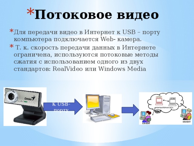 Потоковое видео Для передачи видео в Интернет к USB – порту компьютера подключается Web- камера.  Т. к. скорость передачи данных в Интернете ограничена, используются потоковые методы сжатия с использованием одного из двух стандартов: RealVideo или Windows Media