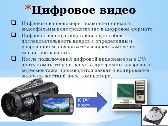 Цифровое видео Цифровые видеокамеры позволяют снимать видеофильмы непосредственно в цифровом формате. Цифровое видео, представляющее собой последовательность кадров с определенным разрешением, сохраняется в видео камере на магнитной кассете. После подключения цифровой видеокамеры к DV- порту компьютера и запуска программы цифрового видеомонтажа производится захват и копирование видео на жесткий диск компьютера.