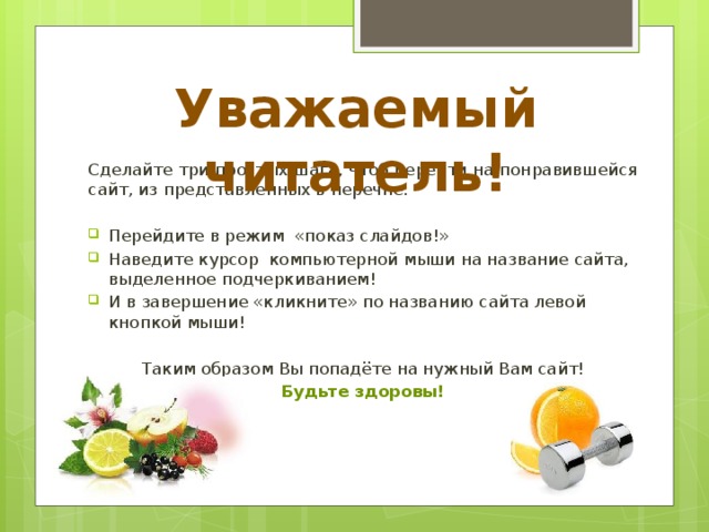 Уважаемый читатель! Сделайте три простых шага, чтоб перейти на понравившейся сайт, из представленных в перечне. Перейдите в режим «показ слайдов!» Наведите курсор компьютерной мыши на название сайта, выделенное подчеркиванием! И в завершение «кликните» по названию сайта левой кнопкой мыши! Таким образом Вы попадёте на нужный Вам сайт! Будьте здоровы!