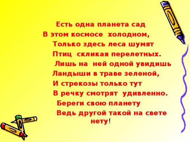 Есть одна планета сад В этом космосе холодном,  Только здесь леса шумят  Птиц скликая перелетных.  Лишь на ней одной увидишь  Ландыши в траве зеленой,  И стрекозы только тут  В речку смотрят удивленно.  Береги свою планету  Ведь другой такой на свете нету !