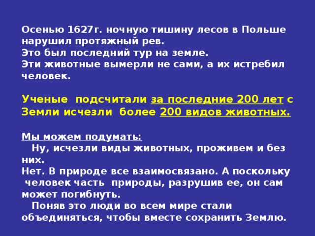 Осенью 1627г. ночную тишину лесов в Польше нарушил протяжный рев. Это был последний тур на земле. Эти животные вымерли не сами, а их истребил человек.  Ученые подсчитали за последние 200 лет с Земли исчезли более 200 видов животных.  Мы можем подумать:  Ну, исчезли виды животных, проживем и без них. Нет. В природе все взаимосвязано. А поскольку человек часть природы, разрушив ее, он сам может погибнуть.  Поняв это люди во всем мире стали объединяться, чтобы вместе сохранить Землю.