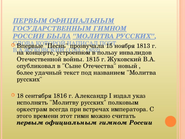 ПЕРВЫМ ОФИЦИАЛЬНЫМ ГОСУДАРСТВЕННЫМ ГИМНОМ РОССИИ БЫЛА  ''МОЛИТВА РУССКИХ'' , СЛОВА КОТОРОЙ НАПИСАЛ ПОЭТ В.А.ЖУКОВСКИЙ (1783 - 1852)