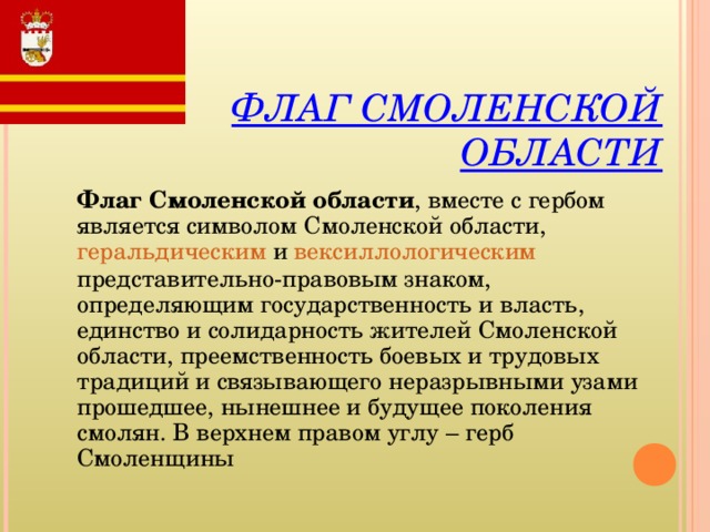 ФЛАГ СМОЛЕНСКОЙ ОБЛАСТИ Флаг Смоленской области , вместе с гербом является символом Смоленской области, геральдическим и вексиллологическим представительно-правовым знаком, определяющим государственность и власть, единство и солидарность жителей Смоленской области, преемственность боевых и трудовых традиций и связывающего неразрывными узами прошедшее, нынешнее и будущее поколения смолян.  В верхнем правом углу – герб Смоленщины