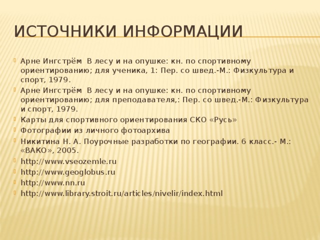 Источники информации Арне Ингстрём В лесу и на опушке: кн. по спортивному ориентированию; для ученика, 1: Пер. со швед.-М.: Физкультура и спорт, 1979. Арне Ингстрём В лесу и на опушке: кн. по спортивному ориентированию; для преподавателя,: Пер. со швед.-М.: Физкультура и спорт, 1979. Карты для спортивного ориентирования СКО «Русь» Фотографии из личного фотоархива Никитина Н. А. Поурочные разработки по географии. 6 класс.- М.: «ВАКО», 2005. http://www.vseozemle.ru http://www.geoglobus.ru http://www.nn.ru http://www.library.stroit.ru/articles/nivelir/index.html  