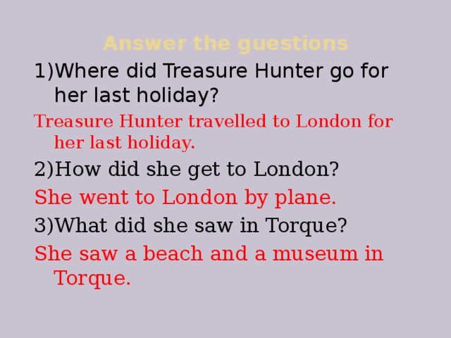 Answer the guestions 1)Where did Treasure Hunter go for her last holiday? Treasure Hunter travelled to London for her last holiday. 2)How did she get to London? She went to London by plane. 3)What did she saw in Torque? She saw a beach and a museum in Torque.