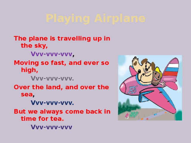 Playing Airplane The plane is travelling up in the sky,  Vvv-vvv-vvv , Moving so fast, and ever so high,  Vvv-vvv-vvv. Over the land, and over the sea ,  Vvv-vvv-vvv. But we always come back in time for tea.  Vvv-vvv-vvv  