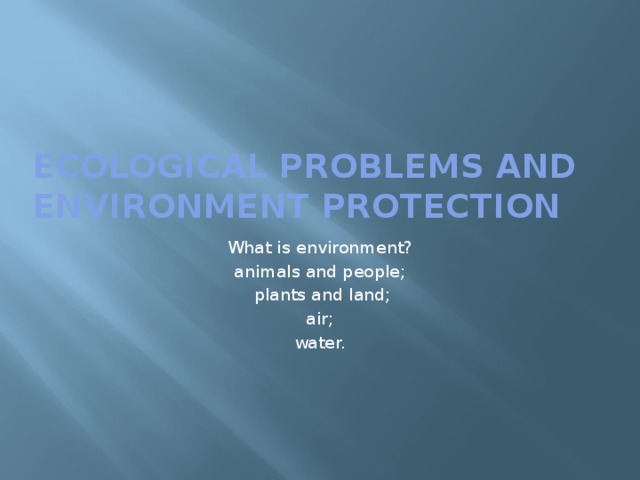 ECOLOGICAL PROBLEMS and  ENVIRONMENT PROTECTION What is environment? animals and people;  plants and land; air; water.