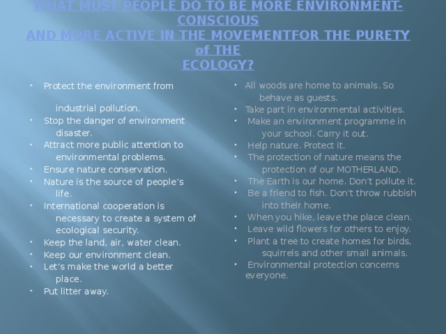 WHAT MUST PEOPLE DO TO BE MORE ENVIRONMENT-CONSCIOUS  AND MORE ACTIVE IN THE MOVEMENTFOR THE PURETY of THE  ECOLOGY?    Protect the environment from All woods are home to animals. So  behave as guests.  industrial pollution.  Stop the danger of environment Take part in environmental activities.  Make an environment programme in  disaster.  your school. Carry it out.  Attract more public attention to  Help nature. Protect it.  The protection of nature means the  environmental problems.  protection of our MOTHERLAND.  Ensure nature conservation.  Nature is the source of people’s  The Earth is our home. Don’t pollute it.  Be a friend to fish. Don’t throw rubbish  into their home.  life.  When you hike, leave the place clean.  Leave wild flowers for others to enjoy.  Plant a tree to create homes for birds,  International cooperation is  squirrels and other small animals.  necessary to create a system of  Environmental protection concerns everyone.  ecological security.    Keep the land, air, water clean.  Keep our environment clean.  Let’s make the world a better  place.