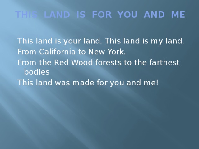 THIS LAND IS FOR YOU AND ME    This land is your land. This land is my land.  From California to New York.  From the Red Wood forests to the farthest bodies  This land was made for you and me!
