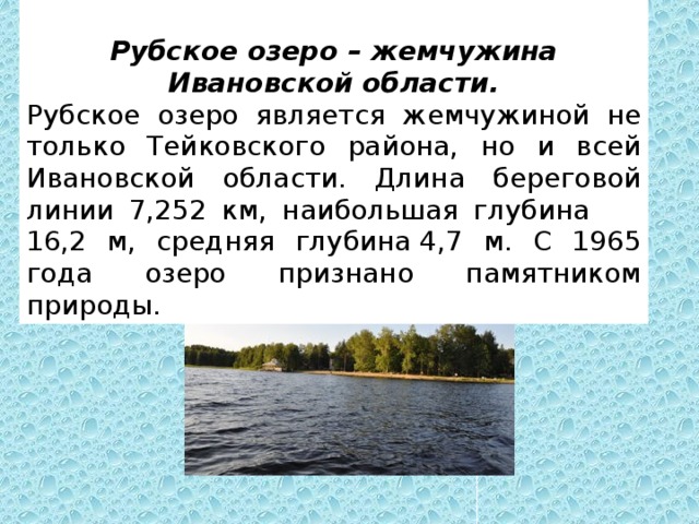   Рубское озеро – жемчужина Ивановской области. Рубское озеро является жемчужиной не только Тейковского района, но и всей Ивановской области. Длина береговой линии 7,252 км, наибольшая глубина       16,2 м, средняя глубина 4,7 м. С 1965 года озеро признано памятником природы.